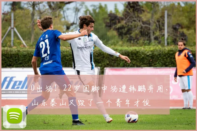 0出场!22岁国脚中场遭韩鹏弃用,山东泰山又毁了一个青年才俊