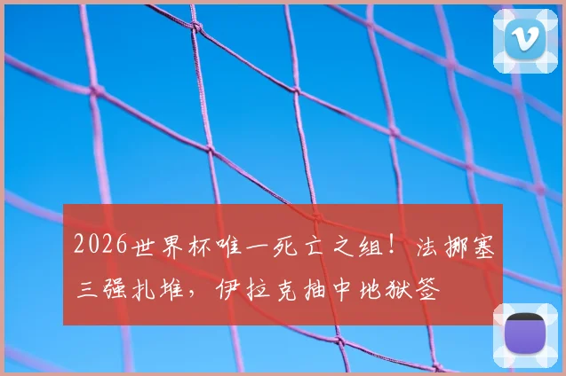 2026世界杯唯一死亡之组!法挪塞三强扎堆,伊拉克抽中地狱签