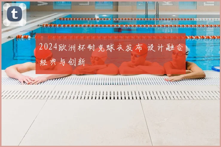 2024欧洲杯耐克球衣发布 设计融合经典与创新