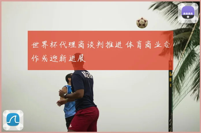世界杯代理商谈判推进 体育商业合作或迎新进展