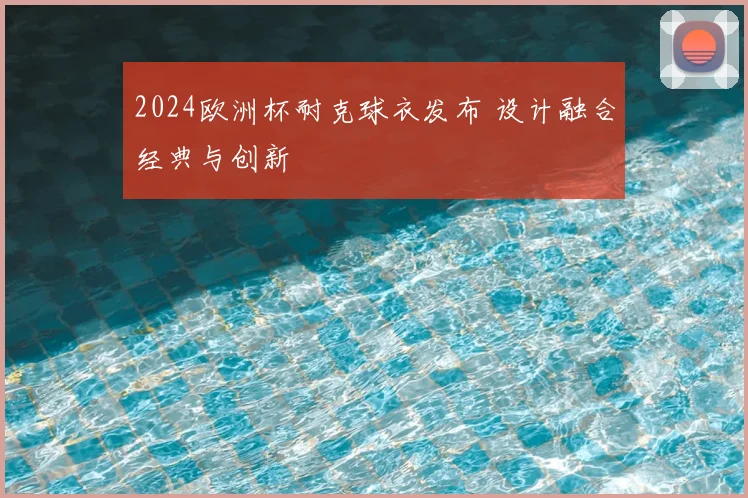 2024欧洲杯耐克球衣发布 设计融合经典与创新