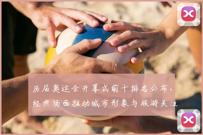 历届奥运会开幕式前十排名公布，经典场面推动城市形象与旅游关注度上升