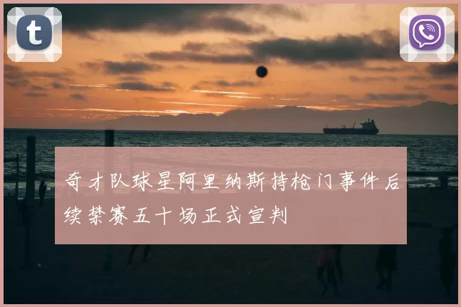 奇才队球星阿里纳斯持枪门事件后续禁赛五十场正式宣判