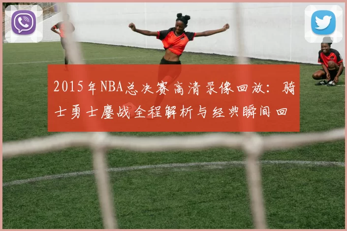 2015年NBA总决赛高清录像回放：骑士勇士鏖战全程解析与经典瞬间回顾