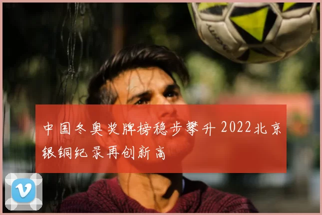中国冬奥奖牌榜稳步攀升 2022北京银铜纪录再创新高