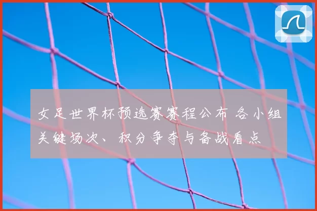 女足世界杯预选赛赛程公布 各小组关键场次、积分争夺与备战看点