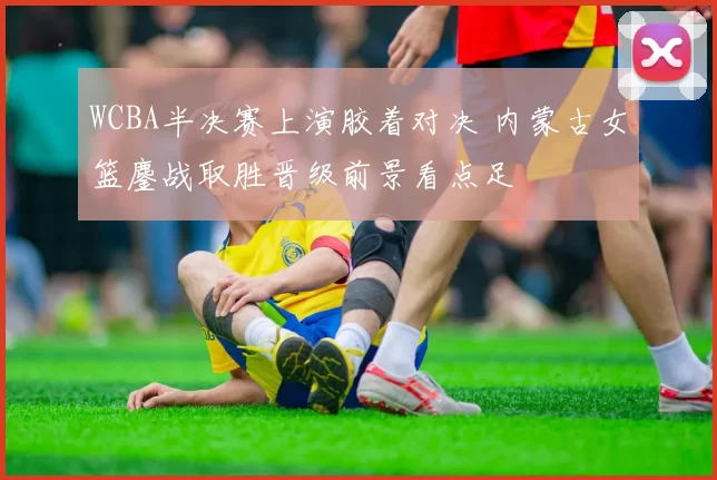 WCBA半决赛上演胶着对决 内蒙古女篮鏖战取胜晋级前景看点足