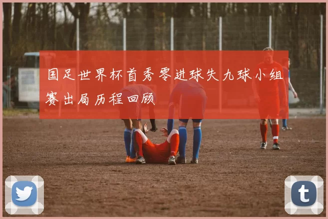 国足世界杯首秀零进球失九球小组赛出局历程回顾