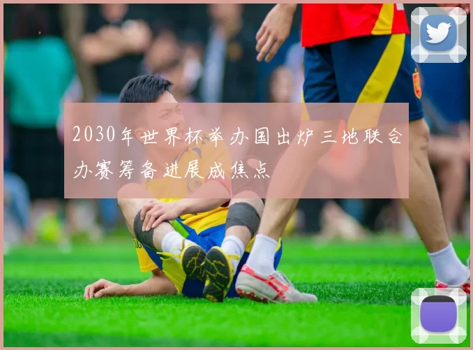 2030年世界杯举办国出炉三地联合办赛筹备进展成焦点