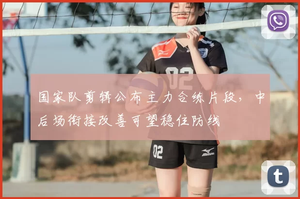 国家队剪辑公布主力合练片段，中后场衔接改善可望稳住防线