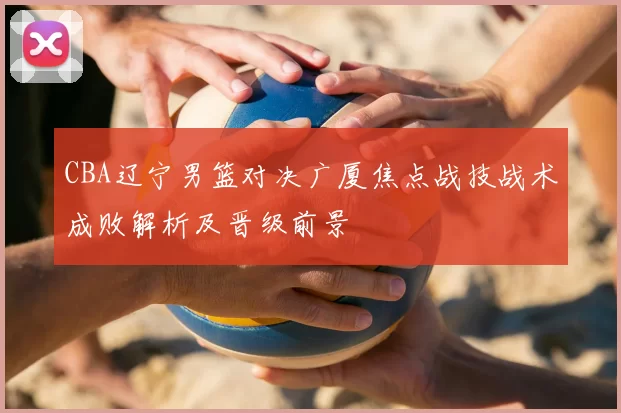 CBA辽宁男篮对决广厦焦点战技战术成败解析及晋级前景