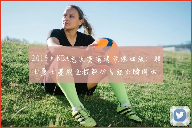2015年NBA总决赛高清录像回放：骑士勇士鏖战全程解析与经典瞬间回顾