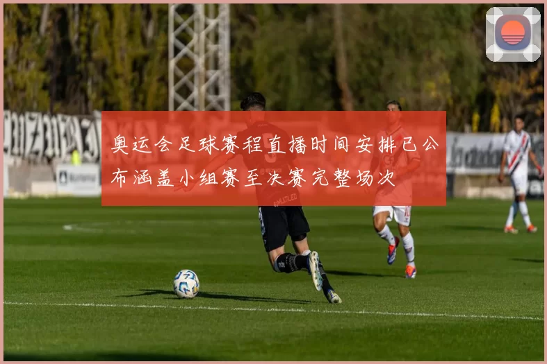 奥运会足球赛程直播时间安排已公布涵盖小组赛至决赛完整场次