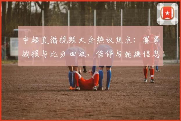 中超直播视频大全热议焦点：赛事战报与比分回放，伤停与轮换信息影响赛程安排