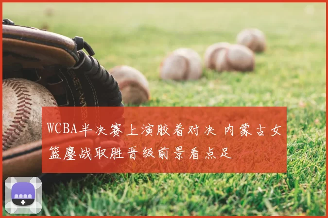 WCBA半决赛上演胶着对决 内蒙古女篮鏖战取胜晋级前景看点足