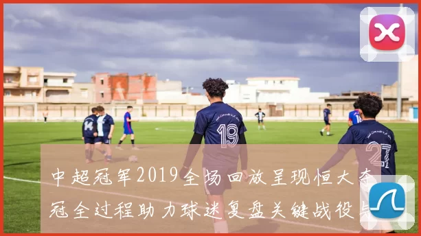 中超冠军2019全场回放呈现恒大夺冠全过程助力球迷复盘关键战役与战术变化