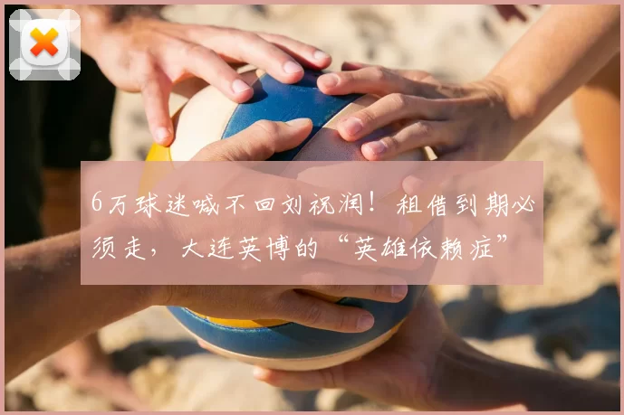 6万球迷喊不回刘祝润！租借到期必须走，大连英博的“英雄依赖症”该治了_球场_球员_情感