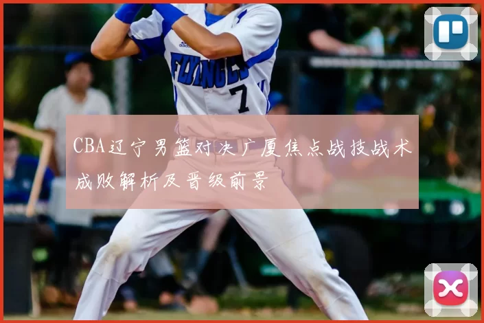 CBA辽宁男篮对决广厦焦点战技战术成败解析及晋级前景