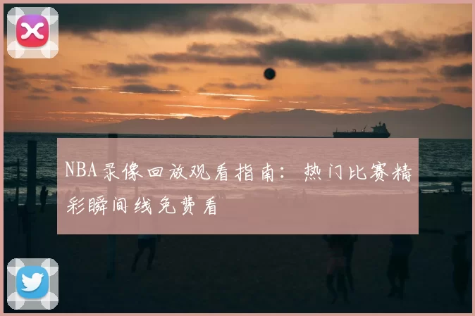 NBA录像回放观看指南:热门比赛精彩瞬间线免费看