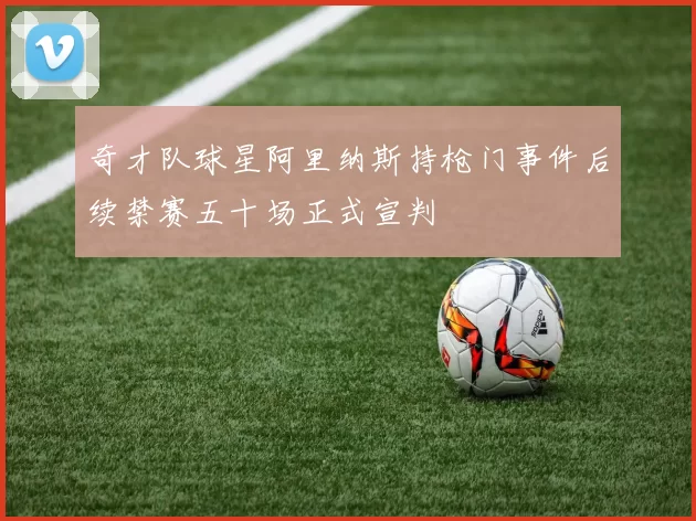 奇才队球星阿里纳斯持枪门事件后续禁赛五十场正式宣判