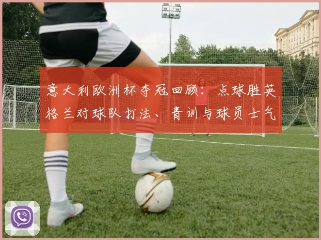意大利欧洲杯夺冠回顾：点球胜英格兰对球队打法、青训与球员士气影响