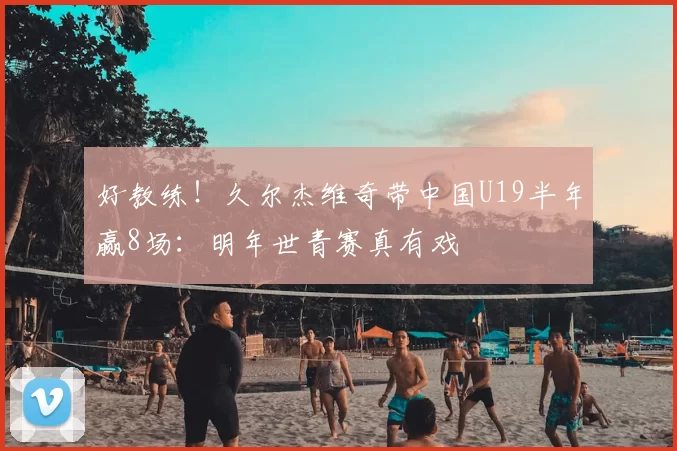 好教练！久尔杰维奇带中国U19半年赢8场：明年世青赛真有戏