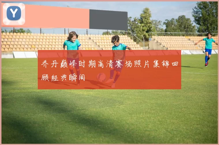 乔丹巅峰时期高清赛场照片集锦回顾经典瞬间