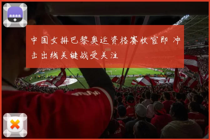 中国女排巴黎奥运资格赛收官即 冲击出线关键战受关注