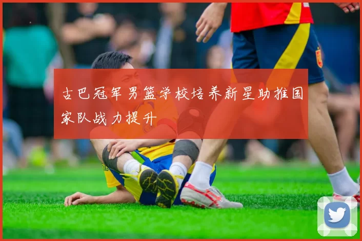 古巴冠军男篮学校培养新星助推国家队战力提升