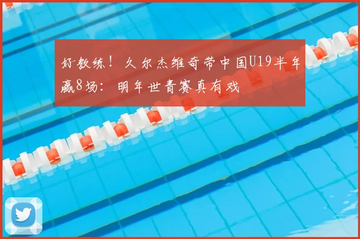 好教练!久尔杰维奇带中国U19半年赢8场:明年世青赛真有戏