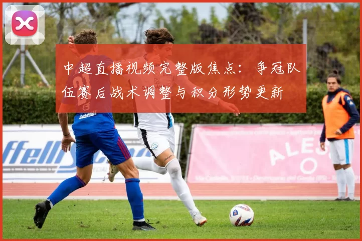 中超直播视频完整版焦点：争冠队伍赛后战术调整与积分形势更新