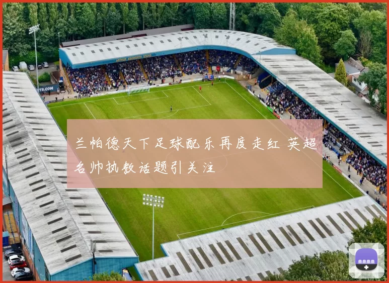 兰帕德天下足球配乐再度走红 英超名帅执教话题引关注