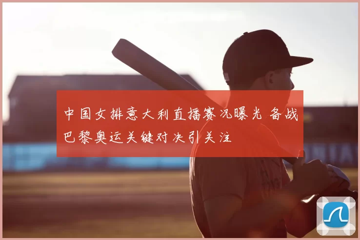 中国女排意大利直播赛况曝光 备战巴黎奥运关键对决引关注