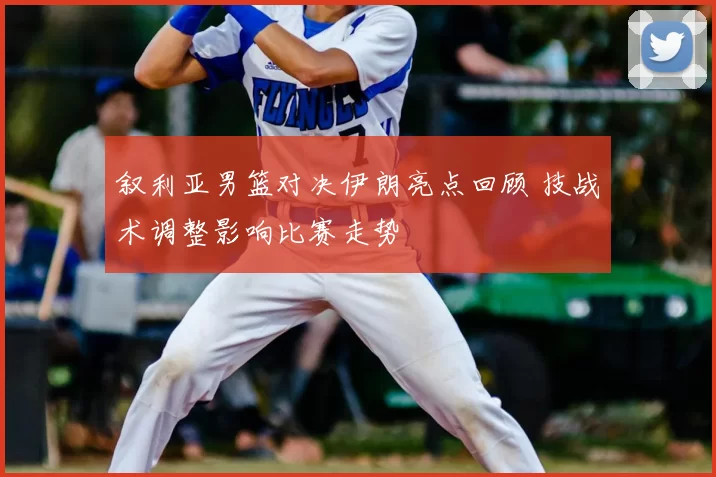 叙利亚男篮对决伊朗亮点回顾 技战术调整影响比赛走势