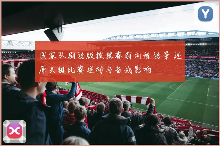 国家队剧场版披露赛前训练场景 还原关键比赛逆转与备战影响