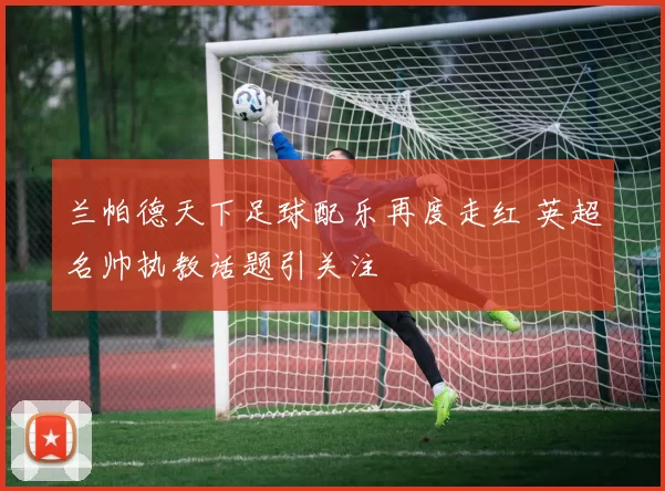 兰帕德天下足球配乐再度走红 英超名帅执教话题引关注