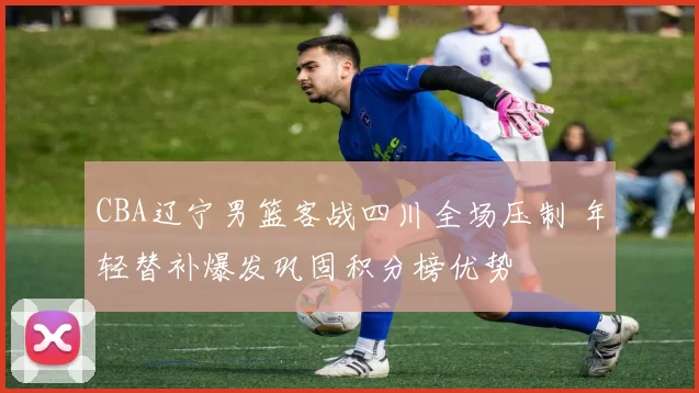 CBA辽宁男篮客战四川全场压制 年轻替补爆发巩固积分榜优势